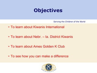 Serving the Children of the World
Objectives
• To learn about Kiwanis International
• To learn about Nebr. – Ia. District Kiwanis
• To learn about Ames Golden K Club
• To see how you can make a difference
 
