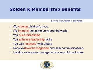 Serving the Children of the World
Golden K Membership Benefits
• We change children’s lives
• We improve the community and the world
• You build friendships
• You enhance leadership skills
• You can “network” with others
• Receive KIWANIS magazine and club communications.
• Liability insurance coverage for Kiwanis club activities
 