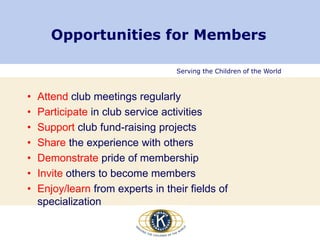 Serving the Children of the World
Opportunities for Members
• Attend club meetings regularly
• Participate in club service activities
• Support club fund-raising projects
• Share the experience with others
• Demonstrate pride of membership
• Invite others to become members
• Enjoy/learn from experts in their fields of
specialization
 
