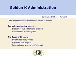 Serving the Children of the World
Golden K Administration
Club bylaws define our club structure and operation.
Our club membership votes on:
•Election of club officers and directors
•Amendments to club bylaws
The Board of Directors
•Determines club policies
•Approves club projects
•Sets and approves the club’s budget
 