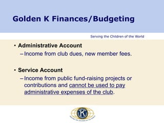Serving the Children of the World
Golden K Finances/Budgeting
• Administrative Account
– Income from club dues, new member fees.
• Service Account
– Income from public fund-raising projects or
contributions and cannot be used to pay
administrative expenses of the club.
 