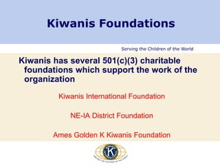 Serving the Children of the World
Kiwanis Foundations
Kiwanis has several 501(c)(3) charitable
foundations which support the work of the
organization
Kiwanis International Foundation
NE-IA District Foundation
Ames Golden K Kiwanis Foundation
 