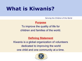 Serving the Children of the World
Purpose
To improve the quality of life for
children and families of the world.
Defining Statement
Kiwanis is a global organization of volunteers
dedicated to improving the world
one child and one community at a time.
What is Kiwanis?
 