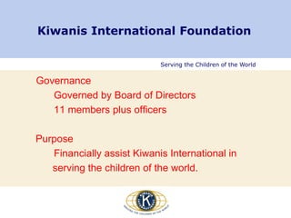 Serving the Children of the World
Kiwanis International Foundation
Governance
Governed by Board of Directors
11 members plus officers
Purpose
Financially assist Kiwanis International in
serving the children of the world.
 