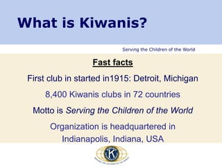 Serving the Children of the World
Fast facts
First club in started in1915: Detroit, Michigan
8,400 Kiwanis clubs in 72 countries
Motto is Serving the Children of the World
Organization is headquartered in
Indianapolis, Indiana, USA
What is Kiwanis?
 