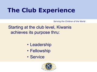 Serving the Children of the World
The Club Experience
Starting at the club level, Kiwanis
achieves its purpose thru:
• Leadership
• Fellowship
• Service
 