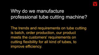 Why do we manufacture
professional tube cutting machine?
The trends and requirements on tube cutting
is batch, order production, our product
meets the customers' requirements on
cutting flexibility for all kind of tubes, to
improve efficiency.
 