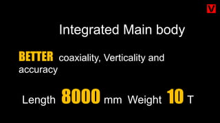 Integrated Main body
BETTER coaxiality, Verticality and
accuracy
Length 8000 mm Weight 10 T
 