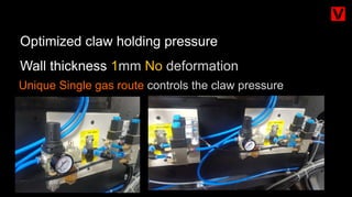 Unique Single gas route controls the claw pressure
Optimized claw holding pressure
Wall thickness 1mm No deformation
 