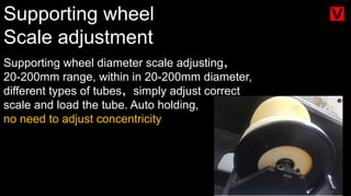 Supporting wheel
Scale adjustment
Supporting wheel diameter scale adjusting，
20-200mm range, within in 20-200mm diameter,
different types of tubes，simply adjust correct
scale and load the tube. Auto holding,
no need to adjust concentricity
 