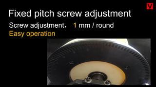 Fixed pitch screw adjustment
Screw adjustment， 1 mm / round
Easy operation
 