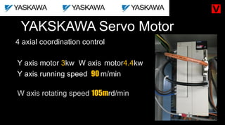 YAKSKAWA Servo Motor
Y axis running speed 90 m/min
4 axial coordination control
Y axis motor 3kw W axis motor4.4kw
W axis rotating speed 105mrd/min
 