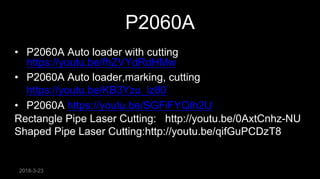 2018-3-23
P2060A• XJGC 20600G
• • Metal Pipe Laser Cutting Machine: http://youtu.be/1Fm9-3jUy8Y
• P2060A Auto loader with cutting
https://youtu.be/fhZVYdRdHMw
• P2060A Auto loader,marking, cutting
https://youtu.be/KB3Yzu_iz80
• P2060A https://youtu.be/SGFiFYQIh2U
Rectangle Pipe Laser Cutting: http://youtu.be/0AxtCnhz-NU
Shaped Pipe Laser Cutting:http://youtu.be/qifGuPCDzT8
 