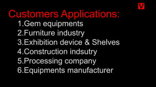 1.Gem equipments
2.Furniture industry
3.Exhibition device & Shelves
4.Construction indsutry
5.Processing company
6.Equipments manufacturer
Customers Applications:
 