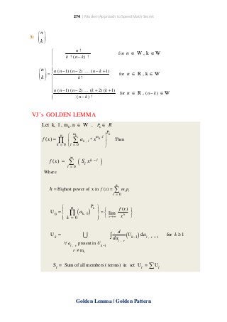 274 | Modern Approach to Speed Math Secret

3)

n
 
k 
 

n!

for n ∈ W , k ∈ W

k ! (n − k ) !


 n   n (n − 1) (n − 2) ..... (n − k + 1)

for n ∈ R , k ∈ W
 =
k 
k!
  


 n (n − 1) (n − 2) .... (k + 2) (k + 1) for n ∈ R , (n − k ) ∈ W

(n − k ) !


VJ’s GOLDEN LEMMA
Let k, l , m k , n ∈ W , Pk ∈ R
 mk
f ( x) = ∏  ∑ ak
k = 0 l = 0

n

,l

*x

Pk
mk −l 




Then

∞

f ( x) =

( Sl xh − l )
l =0
∑

Where
n

h = Highest power of x in f ( x) =

∑

ml pl

l =0

Pk 
 n
f ( x) 

 
U 0 =  ∏ ak , 0
 =  lim

h

 k =0
  x→∞ x



(

)

∪

Uk =
∀ al ,

r

present in U k −1

d

∫ dal , r (U k −1 ) dal , r + 1

r ≠ mi

Sl = Sum of all members ( terms) in set Ul =

∑ Ul

Golden Lemma / Golden Pattern

for k ≥ 1

 