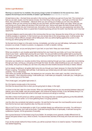 Golden Light Meditation
Morning is a sacred hour to meditate. One among a large number of meditations for this sacred hour, Osho
explains the technique and the benefits of Golden Light Meditation.Book Secrets of secretes
At least twice a day -- the best times are early in the morning, just before you get out of your bed. The moment you
feel you are alert, awake, do it for twenty minutes. Do it first thing in the morning! -- don't get out of the bed. Do it
there, then and there, immediately! -- Because when you are coming out of sleep you are very very delicate,
receptive. When you are coming out of sleep you are very fresh, and the impact will go very deep. When you are
just coming out of your sleep you are less in the mind than ever. Hence some gaps are there through which the
method will penetrate into your innermost core. And early in the morning, when you are awakening, and when the
whole earth is awakening, there is a great tide of awakening energy all over the world. Use that tide; don't miss that
opportunity.
All ancient religions used to pray early in the morning when the sun rose, because the rising of the sun is the rising
of all the energies in existence. In that moment you can simply ride on the rising energy wave; it will be easier. By
the evening it will be difficult, energies will be falling back; then you will be fighting against the current. In the
morning you will be going with the current.
So the best time to begin is in the early morning, immediately, just when you are half-asleep, half-awake. And the
process is so simple. It needs no posture, no yogasana, no bath is needed, nothing.
You simply lie down, as you are lying down in your bed, on your back. Keep your eyes closed.
When you breathe in, just visualize great light entering from your head into your body, as if a sun has risen just
close to your head -- golden light pouring into your head. You are just hollow and the golden light is pouring into
your head, and going, going, going, deep, deep, and going out through your toes. When you breathe in, do it with
this visualization.
And when you breathe out, visualize another thing: darkness entering through your toes, a great dark river entering
through your toes, coming up, and going out through the head. Do slow, deep breathing so you can visualize. Go
very slowly. And just out of sleep you can have very deep and slow breaths because the body is rested, relaxed.
Let me repeat: breathing in, let golden light come into you through your head, because it is there that the Golden
Flower is waiting. That golden light will help. It will cleanse your whole body and will make it absolutely full of
creativity. This is male energy.
Then when you exhale, let darkness, the darkest you can conceive, like a dark night, river-like, come from your
toes upwards -- this is feminine energy: it will soothe you, it will make you receptive, it will calm you, it will give you
rest -- and let it go out of the head.
Then inhale again, and golden light enters in.
Do it for twenty minutes early in the morning.
And then the second best time is when you are going back to sleep, in the night.
Lie down on the bed, relax for a few minutes. When you start feeling that now you are wavering between sleep and
waking, just in that middle, start the process again, and continue for twenty minutes. If you fall asleep doing it, it is
the best, because the impact will remain in the super conscious and will go on working.
And after a three-month period you will be surprised: the energy that was constantly gathering at the MULADHAR,
at the lowest, the sex center, is no more gathering there. It is going upwards.
Just the other day somebody had asked a question. He said that he has seen the most beautiful women around
here that he has ever seen anywhere else, but they are non-erotic.
Why is it so? It is so, his observation is right. If you meditate deeply you will become non-erotic. You will have a
different kind of beauty, but it will not be erotic. It will start having the flavor of spirituality. It will start having the
subtleness of grace, not the grossness of sexuality.
Sex is gross because it is the lowest rung of your ladder. As energies move upwards a totally different kind of
beauty and grace arises in you, which is divine. You become less and less of the body and more and more of the
spirit.
If you do this simple method for three months, you will be surprised: there is no need to repress. Transformation
has started happening.
 