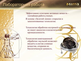 Лабораторная работа Эффективное сочетание активных веществ – тончайшая работа ученых. В основе  « Золотой линии »  открытия и запатентованные технологии. Технология обработки осетровой и лососевой икры не имеет аналогов в косметической промышленности. Технология кавитационной  обработки эмульсий позволяет  вводить в состав сложные  вещества, сохраняя их  биологическую ценность. 