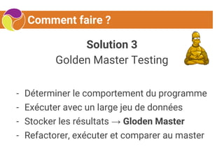 Comment faire ?
Solution 3
Golden Master Testing
- Déterminer le comportement du programme
- Exécuter avec un large jeu de données
- Stocker les résultats → Gloden Master
- Refactorer, exécuter et comparer au master
 