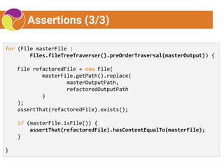 Assertions (3/3)
for (File masterFile :
Files.fileTreeTraverser().preOrderTraversal(masterOutput)) {
File refactoredFile = new File(
masterFile.getPath().replace(
masterOutputPath,
refactoredOutputPath
)
);
assertThat(refactoredFile).exists();
if (masterFile.isFile()) {
assertThat(refactoredFile).hasContentEqualTo(masterFile);
}
}
 