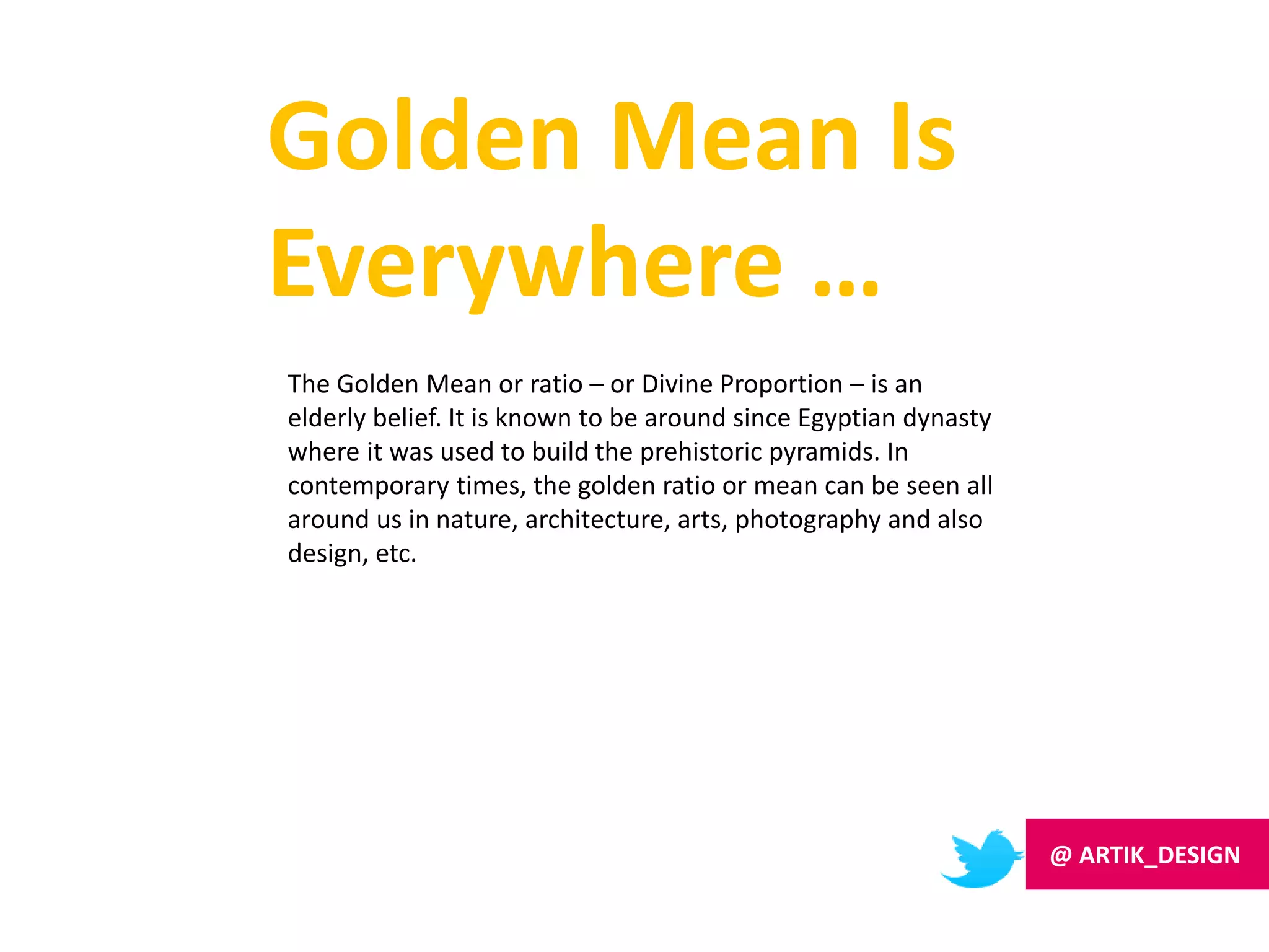 Golden Mean Is
Everywhere …
The Golden Mean or ratio – or Divine Proportion – is an
elderly belief. It is known to be around since Egyptian dynasty
where it was used to build the prehistoric pyramids. In
contemporary times, the golden ratio or mean can be seen all
around us in nature, architecture, arts, photography and also
design, etc.
@ ARTIK_DESIGN