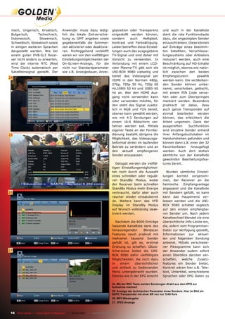 nisch, Ungarisch, Kroatisch,            Anwender muss dazu ledig-              geposition oder Transparenz           und auch in der Kanalliste
 Bulgarisch,       Tschechisch,          lich die lokale Zeitverschie-          eingestellt werden können,            dient die rote Funktionstaste
 Indonesisch,       Slowenisch,          bung zu GMT angeben sowie              sondern     auch    Helligkeit,       dazu, die angezeigten Sender
 Schwedisch, Slowakisch sowie            gegebenenfalls die Sommer-             Kontrast und Farbsättigung.           einzuschränken. Diese können
 in einigen weiteren Sprachen            zeit aktivieren oder deaktivie-        Leider betreffen diese Einstel-       auf Einträge eines bestimm-
 dargestellt werden. Wie bei             ren. Richtiggehend verblüfft           lungen auch das ausgegebene           ten Satelliten, Verschlüsse-
 einem guten DVB-S/2 Recei-              waren wir von den vielfältigen         TV-Signal und sind daher mit          lungssystems oder Anbieters
 ver nicht anders zu erwarten,           Einstellungsmöglichkeiten der          Vorsicht zu verwenden. In             reduziert werden, auch eine
 wird die interne RTC (Real              On-Screen-Anzeige, für die             Verbindung mit einem LCD-             Beschränkung auf HD-Inhalte
 Time Clock) automatisch per             nicht nur Standardparameter            oder Plasma-TV gibt sich die          ist möglich, ebenso wie natür-
 Satellitensignal gestellt. Der          wie z.B. Anzeigedauer, Anzei-          UNI-BOX 9080 vielseitig und           lich zwischen den beiden
                                                                                bietet das Videosignal per            Empfangstunern        gewählt
24
                                                                                HDMI in den Normen 480p,              werden kann. Die verbleiben-
                                                                                576p, 720p 50 Hz, 720p 60             den Sender können umbe-
                                                                                Hz,1080i 50 Hz und 1080i 60           nannt, verschoben, gelöscht,
                                                                                Hz an. Wer den HDMI Aus-              mit einem PIN Code verse-
                                                                                gang nicht verwenden kann             hen oder zum Überspringen
                                                                                oder verwenden möchte, für            markiert werden. Besonders
                                                                                den steht das Signal zusätz-          praktisch ist dabei, dass
                                                                                lich in RGB und YUV bereit,           auch ganze Transponder auf
                                                                                ebenso kann gewählt werden,           einmal bearbeitet werden
                                                                                wie mit 4:3 Sendungen auf             können, das erleichtert die
                                                                                einem 16:9 Bildschirm ver-            Arbeit ungemein. Dank der
                                                                                fahren werden soll. Mittels           ausgereiften     Suchfunktion
                                                                                eigener Taste an der Fernbe-          sind einzelne Sender anhand
25                                                                              dienung besteht übrigens die          ihrer Anfangsbuchstaben im
                                                                                Möglichkeit, das Videoausga-          Handumdrehen gefunden und
                                                                                beformat direkt im laufenden          können dann z.B. einer der 32
                                                                                Betrieb zu verändern und an           Favoritenlisten   hinzugefügt
                                                                                den aktuell empfangenen               werden. Auch dort stehen
                                                                                Sender anzupassen.                    sämtliche von der Kanalliste
                                                                                                                      gewohnten Bearbeitungsfea-
                                                                                   Getoppt werden die vielfäl-        tures bereit.
                                                                                tigen Einstellungsmöglichkei-
                                                                                ten noch durch die Auswahl              Wurden sämtliche Einstel-
                                                                                eines schnellen oder regulä-          lungen korrekt vorgenom-
                                                                                ren StandBy Modus, wobei              men, der Receiver an die
                                                                                der Receiver beim schnellen           heimische     Empfangsanlage
                                                                                StandBy Modus mehr Energie            angepasst und die Kanalliste
26                                                                              verbraucht, dafür aber auch           mit Sendern gefüllt, so kann
                                                                                rascher wieder einsatzbereit          kann das Hauptmenü ver-
                                                                                ist. Weiters kann das VFD             lassen werden und die UNI-
                                                                                Display im StandBy Modus              BOX 9080 schaltet sogleich
                                                                                auf Wunsch vollständig deak-          auf den ersten empfangba-
                                                                                tiviert werden.                       ren Sender um. Nach jedem
                                                                                                                      Kanalwechsel blendet sie eine
                                                                                   Nachdem die 8000 Einträge          übersichtliche Info-Leiste ein,
                                                                                fassende Kanalliste dank des          die, sofern vom Programman-
                                                                                herausragenden       Blindscan        bieter zur Verfügung gestellt,
                                                                                Features rasch prallvoll mit          Informationen zur aktuel-
                                                                                mehreren tausend Sender               len und folgenden Sendung
                                                                                gefüllt ist, gilt es, erstmal         anbietet. Mittels verschiede-
                                                                                Ordnung zu schaffen. Glück-           ner Piktogramme kann sich
27                                                                              licherweise bietet die UNI-           der Anwender zudem sofort
                                                                                BOX 9080 dafür vielfältigste          einen Überblick darüber ver-
                                                                                Möglichkeiten, die noch dazu          schaffen,    welche    Zusatz-
                                                                                in    einem    übersichtlichen        features ein Sender bietet.
                                                                                und einfach zu bedienenden            Konkret wären hier z.B. Tele-
                                                                                Menü untergebracht wurden.            text, Untertitel, verschiedene
                                                                                Ebenso wie in der EPG Ansicht         Sprachen oder EPG Daten zu

                                                                                24. Mit der REC Taste werden Sendungen direkt aus dem EPG zur
                                                                                Aufnahme markiert
                                                                                25. Anzeige der technischen Parameter eines Senders. Hier im Bild ein
                                                                                SCPC Transponder mit einer SR von nur 1240 Ks/s
                                                                                26. MP3 Wiedergabe
                                                                                27. JPEG Anzeige



 18 TELE-satellite — Global Digital TV Magazine — 02-03/201 — www.TELE-satellite.com
                                                          1
 
