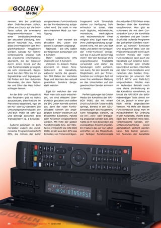 nennen. Wie bei praktisch              vorgesehenen Funktionstaste             Insgesamt acht Timerslots         die aktuellen EPG Daten eines
allen DVB-Receivern üblich,            an der Fernbedienung aufge-             stehen zur Verfügung. Sehr        Senders über der Kanalliste
öffnet ein Druck auf die Info-         rufen wird. Sie steht in vier           erfreulich ist dabei, dass        einzublenden. Was gibt es
Taste sofort die erweiterte            verschiedenen Modi zur Ver-             auch tägliche, wöchentliche,      schöneres als mit dem Cur-
Programminformation        mit         fügung:                                 monatliche,       werktägliche    sorbalken durch die Kanalliste
einer     Inhaltsbeschreibung                                                  und wochenendliche Timer          zu wandern und per Tasten-
der aktuellen Sendung, wie-              Aktuell - hier werden die             möglich sind. Egal wann also      druck das laufende Programm
derum natürlich nur, wenn              aktuellen EPG Daten von                 Ihre Lieblingssendung ausge-      des gewählten Senders nach-
diese Informationen vom Pro-           jeweils 5 Sendern angezeigt             strahlt wird, mit der UNI-BOX     lesen zu können? Einfacher
grammanbieter mitgeliefert               Nächstes - die EPG Daten              9080 und deren hervorragen-       und bequemer lässt sich die
werden. Gerade für Techni-             der folgenden Sendungen von             der Timer-Funktion verpas-        Programmauswahl wohl kaum
kinteressierte erweist sich            5 Sendern                               sen Sie in Zukunft keine Folge    treffen! Mittels der roten
die erweiterte Informations-             Mehr: tabellarische EPG               mehr! Wer den Receiver ohne       Funktionstaste kann auch die
übersicht, die der Receiver            Übersicht von 5 Sendern                 angeschlossene       Festplatte   Kanalliste auf einzelne Satel-
durch einen Druck auf die                Zeitplan: In diesem Modus             verwendet und daher die           liten, Provider oder Inhalte
rote Funktionstaste preisgibt,         erscheint im linken Fens-               Sendungen nicht aufzeich-         beschränkt werden. Ebenfalls
als sehr interessant. Begin-           terbereich    die  Kanalliste,          nen kann, für den besteht die     per roter Funktionstaste wird
nend bei den PIDs bis hin zu           während rechts die gesam-               Möglichkeit, sich per Timer-      zwischen den beiden Emp-
Signalstärke und Signalquali-          ten EPG Daten der nächsten              funktion zur richtigen Zeit mit   fangsarten (in unserem Fall
tät finden sich hier dutzende          Tage und Wochen des aktuell             einer frei wählbaren Meldung      DVB-T HDTV und DVB-S/2)
Parameter, die dem Techni-             gewählten Senders darge-                an das Umschalten auf den         umgeschalten. Möchte man
ker und DXer das Herz höher            stellt werden                           gewünschten Sender erinnern       im laufenden Betrieb rasch
schlagen lassen.                                                               zu lassen.                        eine kleine Veränderung an
                                         Egal für welchen der vier                                               der Kanalliste vornehmen, so
  An der Bild- und Tonqualität         Modi man sich auch entschei-               Perfekt gelungen ist Golden    bietet die UNI-BOX die dafür
des Receivers gibt es nichts           det, sie sind allesamt über-            Media die Kanalliste der UNI-     notwendigen Tools direkt vor
auszusetzen, diese hat uns im          sichtlich gestaltet und stellen         BOX 9080, die mit einem           Ort an, jedoch in einer gra-
Praxistest begeistert, egal ob         die EPG Daten korrekt sortiert          Druck auf die OK-Taste ins Bild   fisch etwas abgespeckten
bei HD- oder SD-Sendern. Die           dar, dank der roten Funkti-             springt. Bereits in den OSD-      Version. Mit Hilfe der blauen
Umschaltgeschwindigkeit der            onstaste können die ange-               Einstellungen des Hauptmenü       Funktionstaste sorgt man im
UNI-BOX 9080 ist sehr gut              zeigten Sender wiederum auf             kann festgelegt werden, ob        Handumdrehen für Ordnung
und beträgt zwischen zwei              bestimmte Satelliten, Pakete            sie ein-, zwei- oder dreispal-    in der Kanalliste, indem diese
Transpondern ca. 1 Sekunde.            oder Favoriten eingeschränkt            tig angezeigt werden soll. Uns    nach den Kriterien freie bzw.
                                       werden. Mit Hilfe der gelben            hatte es im Test besonders die    verschlüsselte Sender, Ver-
  Äußerst gelungen ist dem             Funktionstaste bzw. der REC-            zweispaltige Ansicht angetan.     schlüsselungsmodus       sowie
Hersteller zudem die elekt-            Taste ermöglicht die UNI-BOX            Ein Feature das wir nur selten    alphabetisch sortiert werden
ronische Programmzeitschrift           9080, direkt aus dem EPG das            antreffen ist die Möglichkeit,    kann. Alle bisher genann-
EPG, die mittels der dafür             Erstellen von Timereinträgen.           per farbiger Funktionstaste       ten Features der Kanalliste




20 TELE-satellite — Global Digital TV Magazine — 02-03/201 — www.TELE-satellite.com
                                                         1
 