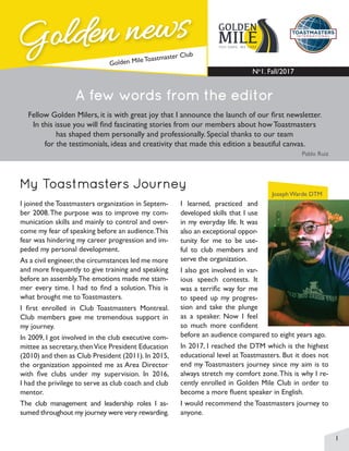 1
Golden news
Golden news
Golden Mile Toastmaster Club
YOU DARE, WE CARE
GOLDEN
MILE
No
1. Fall/2017
A few words from the editor
Fellow Golden Milers, it is with great joy that I announce the launch of our first newsletter.
In this issue you will find fascinating stories from our members about how Toastmasters
has shaped them personally and professionally. Special thanks to our team
for the testimonials, ideas and creativity that made this edition a beautiful canvas.
Pablo Ruiz
Joseph Warde DTM
My Toastmasters Journey
I joined the Toastmasters organization in Septem-
ber 2008.The purpose was to improve my com-
munication skills and mainly to control and over-
come my fear of speaking before an audience.This
fear was hindering my career progression and im-
peded my personal development.
As a civil engineer,the circumstances led me more
and more frequently to give training and speaking
before an assembly.The emotions made me stam-
mer every time. I had to find a solution. This is
what brought me to Toastmasters.
I first enrolled in Club Toastmasters Montreal.
Club members gave me tremendous support in
my journey.
In 2009, I got involved in the club executive com-
mittee as secretary, thenVice President Education
(2010) and then as Club President (2011).In 2015,
the organization appointed me as Area Director
with five clubs under my supervision. In 2016,
I had the privilege to serve as club coach and club
mentor.
The club management and leadership roles I as-
sumed throughout my journey were very rewarding.
I learned, practiced and
developed skills that I use
in my everyday life. It was
also an exceptional oppor-
tunity for me to be use-
ful to club members and
serve the organization.
I also got involved in var-
ious speech contests. It
was a terrific way for me
to speed up my progres-
sion and take the plunge
as a speaker. Now I feel
so much more confident
before an audience compared to eight years ago.
In 2017, I reached the DTM which is the highest
educational level at Toastmasters. But it does not
end my Toastmasters journey since my aim is to
always stretch my comfort zone.This is why I re-
cently enrolled in Golden Mile Club in order to
become a more fluent speaker in English.
I would recommend the Toastmasters journey to
anyone.
 