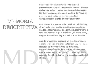 En el diseño de un escritorio en la oﬁcina de
gerente administrativo del gimnasio impart ubicado
en la Av. Abraham Lincoln esq. Paseo de Locutores,
Piantini. que cuenta con una superﬁcie de 25m2, se
presenta para satisfacer las necesidades y
expectativas del cliente en su trabajo diario.
este diseño buscar marcar la identidad del cliente y
el gimnasio en el escritorio, utilizando materiales
usados en las maquinas del gimnasio, promoviendo
las areas necesarias para el cliente y su diario vivir y
un gran atractivo visual y ambiental en el espacio.
en este proyecto se presenta un diseño con ideas
generales que se pretenden alcanzar. se presentan
las ideas de materiales, tipo de mobiliario,
necesidades y función de la pieza a diseñar. para
que se esta manera, se pueda proponer un diseño
confortable, util y sobre todo adaptado a la vida del
cliente.
MEMORIA
DESCRIPTIVA
 