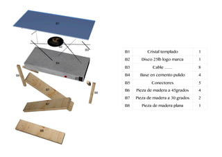 B1 Cristal templado 1
B2 Disco 25lb logo marca 1
B3 Cable …… 8
B4 Base en cemento pulido 4
B5 Conectores 5
B6 Pieza de madera a 45grados 4
B7 Pieza de madera a 30 grados 2
B8 Pieza de madera plana 1
B1
B2
B3
B4
B5
B6
B6
B7
B7
B8
 