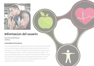 Información del usuario
Puro Saurez Rodriguez
32 Años
Entrenador de la fuerza
Que maneja todos los aspectos de la fuerza, residencia, hipertroﬁa
uno se capacita para entrenar a personas de alto rendimiento en
realidad es un campo de trabajo muy profundo que requiere que
los entrenadores sepan mucho más que de ejercicio básico. Un
aspecto particular que siento todos los entrenadores deben saber
es la anatomía. Especíﬁcamente la anatomía funcional, es decir
cómo los músculos, los huesos, los tejidos blandos funcionan
realmente durante el movimiento humano.
 