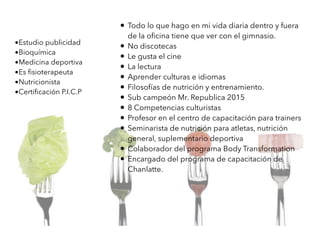 • Todo lo que hago en mi vida diaria dentro y fuera
de la oﬁcina tiene que ver con el gimnasio.
• No discotecas
• Le gusta el cine
• La lectura
• Aprender culturas e idiomas
• Filosofías de nutrición y entrenamiento.
• Sub campeón Mr. Republica 2015
• 8 Competencias culturistas
• Profesor en el centro de capacitación para trainers
• Seminarista de nutrición para atletas, nutrición
general, suplementario deportiva
• Colaborador del programa Body Transformation
• Encargado del programa de capacitación de
Chanlatte.
•Estudio publicidad
•Bioquímica
•Medicina deportiva
•Es ﬁsioterapeuta
•Nutricionista
•Certiﬁcación P.I.C.P
 