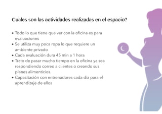 • Todo lo que tiene que ver con la oﬁcina es para
evaluaciones
• Se utiliza muy poca ropa lo que requiere un
ambiente privado
• Cada evaluación dura 45 min a 1 hora
• Trato de pasar mucho tiempo en la oﬁcina ya sea
respondiendo correo a clientes o creando sus
planes alimenticios.
• Capacitación con entrenadores cada día para el
aprendizaje de ellos
Cuales son las actividades realizadas en el espacio?
 