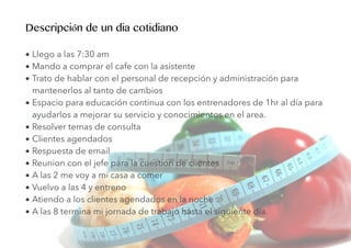 • Llego a las 7:30 am
• Mando a comprar el cafe con la asistente
• Trato de hablar con el personal de recepción y administración para
mantenerlos al tanto de cambios
• Espacio para educación continua con los entrenadores de 1hr al día para
ayudarlos a mejorar su servicio y conocimientos en el area.
• Resolver temas de consulta
• Clientes agendados
• Respuesta de email
• Reunion con el jefe para la cuestión de clientes
• A las 2 me voy a mi casa a comer
• Vuelvo a las 4 y entreno
• Atiendo a los clientes agendados en la noche
• A las 8 termina mi jornada de trabajo hasta el siguiente día.
Descripción de un dia cotidiano
 