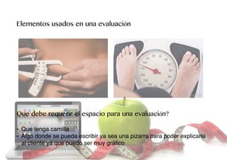 Elementos usados en una evaluación
Que debe requerir el espacio para una evaluación?
• Que tenga camilla
• Algo donde se pueda escribir ya sea una pizarra para poder explicarle
al cliente ya que puedo ser muy gráﬁco
 