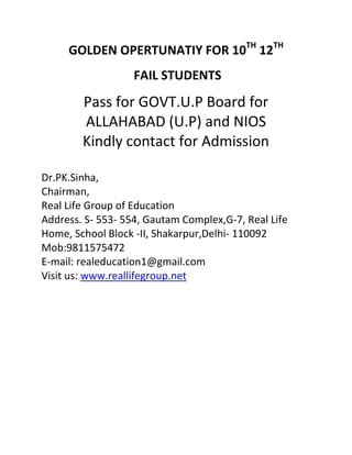 GOLDEN OPERTUNATIY FOR 10TH 12TH
                   FAIL STUDENTS
        Pass for GOVT.U.P Board for
        ALLAHABAD (U.P) and NIOS
        Kindly contact for Admission

Dr.PK.Sinha,
Chairman,
Real Life Group of Education
Address. S- 553- 554, Gautam Complex,G-7, Real Life
Home, School Block -II, Shakarpur,Delhi- 110092
Mob:9811575472
E-mail: realeducation1@gmail.com
Visit us: www.reallifegroup.net
 