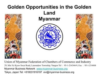 Golden Opportunities in the Golden Land,[object Object],Myanmar,[object Object],Union of Myanmar Federation of Chambers of Commerce and Industry,[object Object],29, Min Ye KyawSwar Road, Lanmadaw Township, Yangon Tel  :  95-1-214344-9, Fax  :  95-1-214484,[object Object],Myanmar Business Network  www.myanmar-business.org,[object Object],Tokyo, Japan Tel: +818031916197  evi@myanmar-business.org,[object Object]