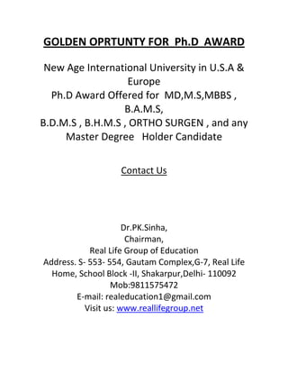 GOLDEN OPRTUNTY FOR Ph.D AWARD

 New Age International University in U.S.A &
                   Europe
  Ph.D Award Offered for MD,M.S,MBBS ,
                  B.A.M.S,
B.D.M.S , B.H.M.S , ORTHO SURGEN , and any
     Master Degree Holder Candidate

                   Contact Us




                      Dr.PK.Sinha,
                       Chairman,
            Real Life Group of Education
Address. S- 553- 554, Gautam Complex,G-7, Real Life
  Home, School Block -II, Shakarpur,Delhi- 110092
                  Mob:9811575472
        E-mail: realeducation1@gmail.com
           Visit us: www.reallifegroup.net
 