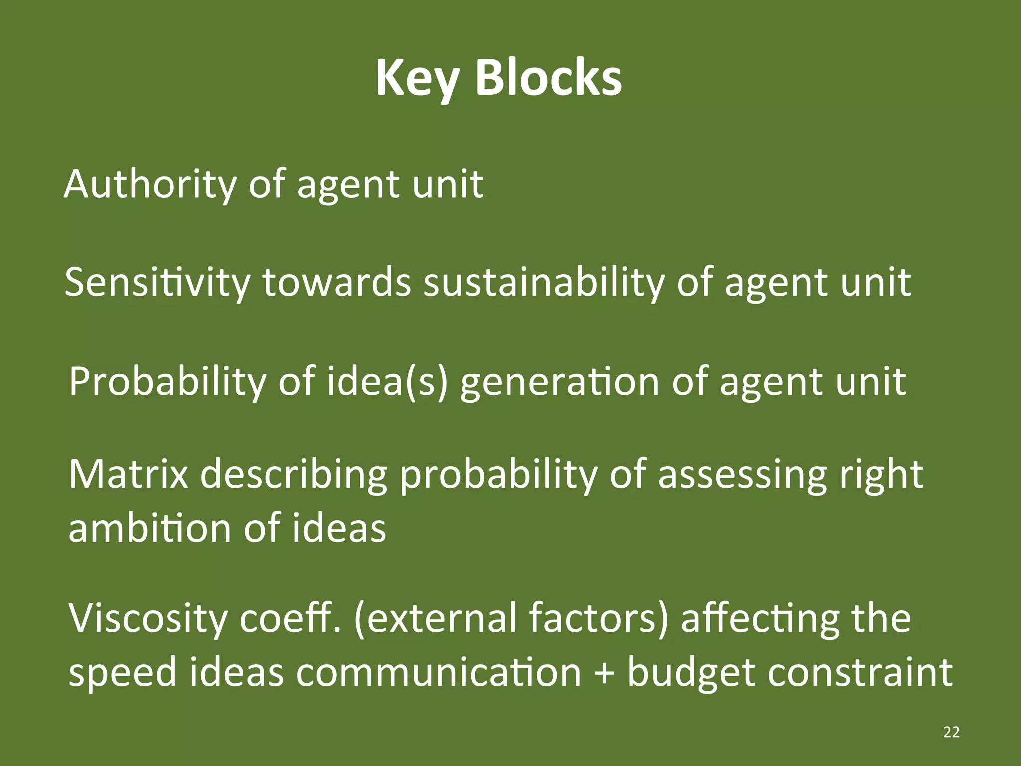 Key	
  Blocks	
  
Authority	
  of	
  agent	
  unit	
  

SensiEvity	
  towards	
  sustainability	
  of	
  agent	
  unit	
  

Probability	
  of	
  idea(s)	
  generaEon	
  of	
  agent	
  unit	
  

Matrix	
  describing	
  probability	
  of	
  assessing	
  right	
  
ambiEon	
  of	
  ideas	
  
Viscosity	
  coeﬀ.	
  (external	
  factors)	
  aﬀecEng	
  the	
  
speed	
  ideas	
  communicaEon	
  +	
  budget	
  constraint	
  
                                                                       22	
  
 