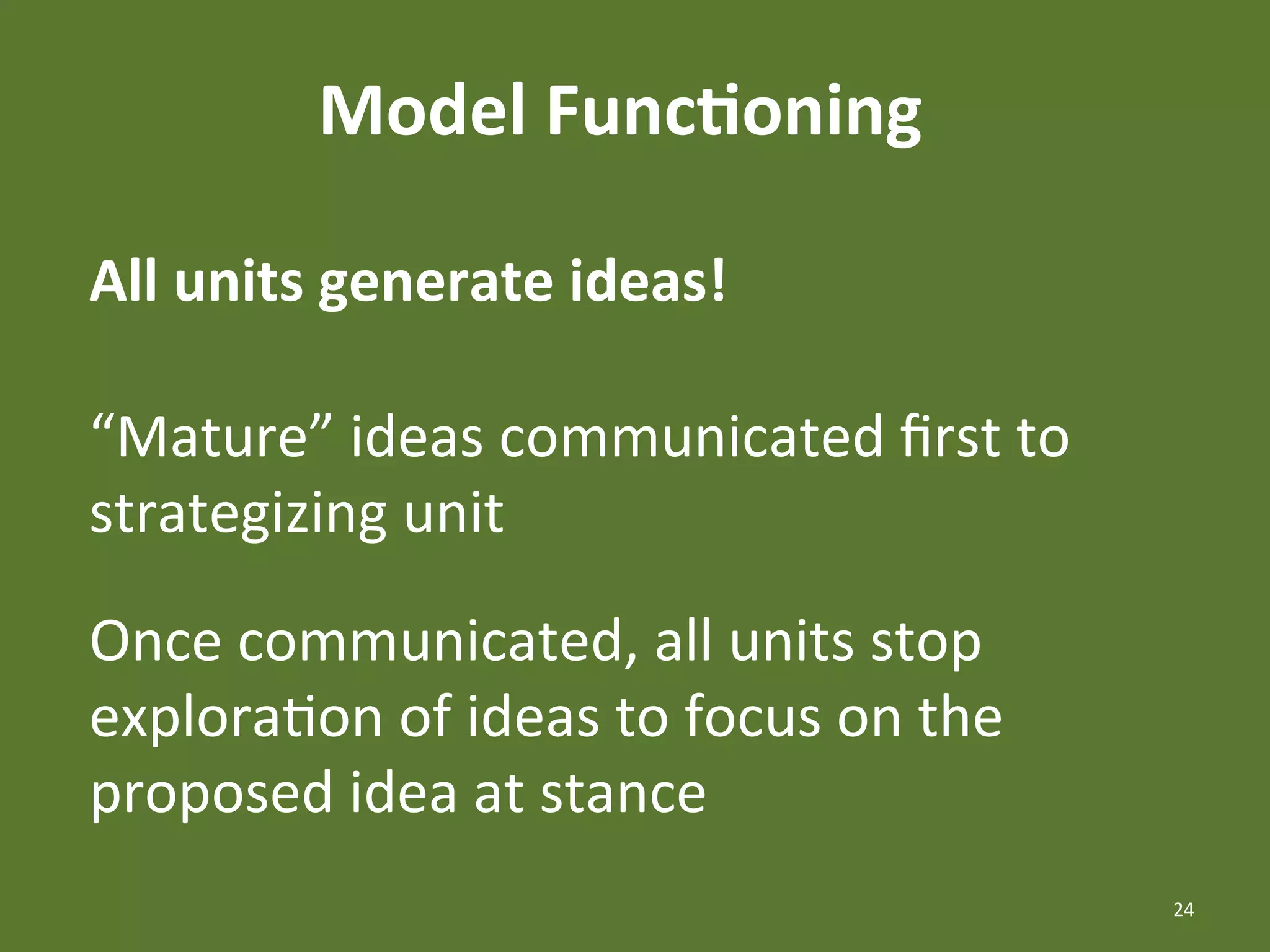 Model	
  Func4oning	
  

All	
  units	
  generate	
  ideas!	
  

“Mature”	
  ideas	
  communicated	
  ﬁrst	
  to	
  
strategizing	
  unit	
  

Once	
  communicated,	
  all	
  units	
  stop	
  
exploraEon	
  of	
  ideas	
  to	
  focus	
  on	
  the	
  
proposed	
  idea	
  at	
  stance	
  
                                                            24	
  
 