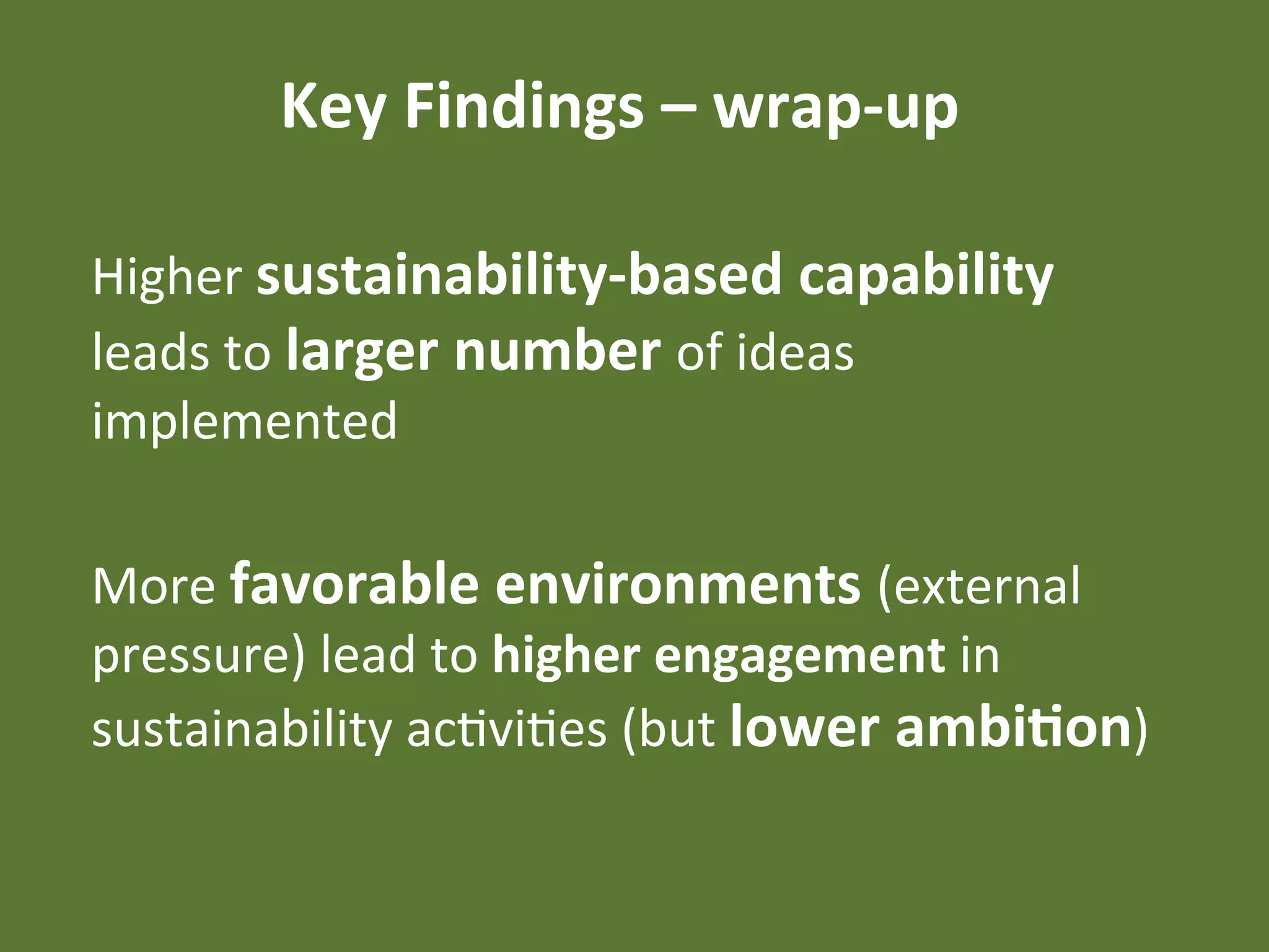 Key	
  Findings	
  –	
  wrap-­‐up	
  

Higher	
  sustainability-­‐based	
  capability	
  
leads	
  to	
  larger	
  number	
  of	
  ideas	
  
implemented	
  

More	
  favorable	
  environments	
  (external	
  
pressure)	
  lead	
  to	
  higher	
  engagement	
  in	
  
sustainability	
  acEviEes	
  (but	
  lower	
  ambi4on)	
  
 