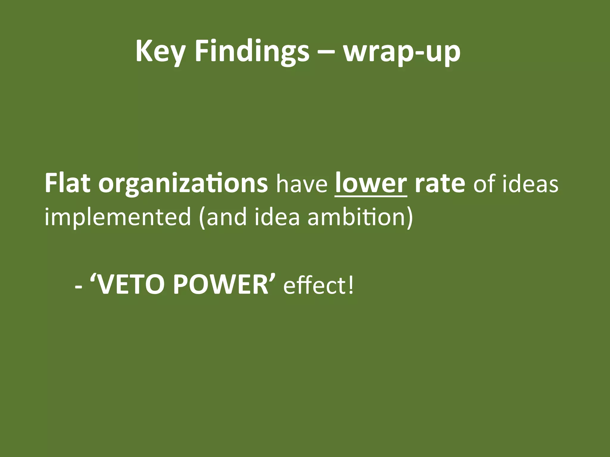 Key	
  Findings	
  –	
  wrap-­‐up	
  


Flat	
  organiza4ons	
  have	
  lower	
  rate	
  of	
  ideas	
  
implemented	
  (and	
  idea	
  ambiEon)	
  
	
  
     	
  -­‐	
  ‘VETO	
  POWER’	
  eﬀect!	
  
 