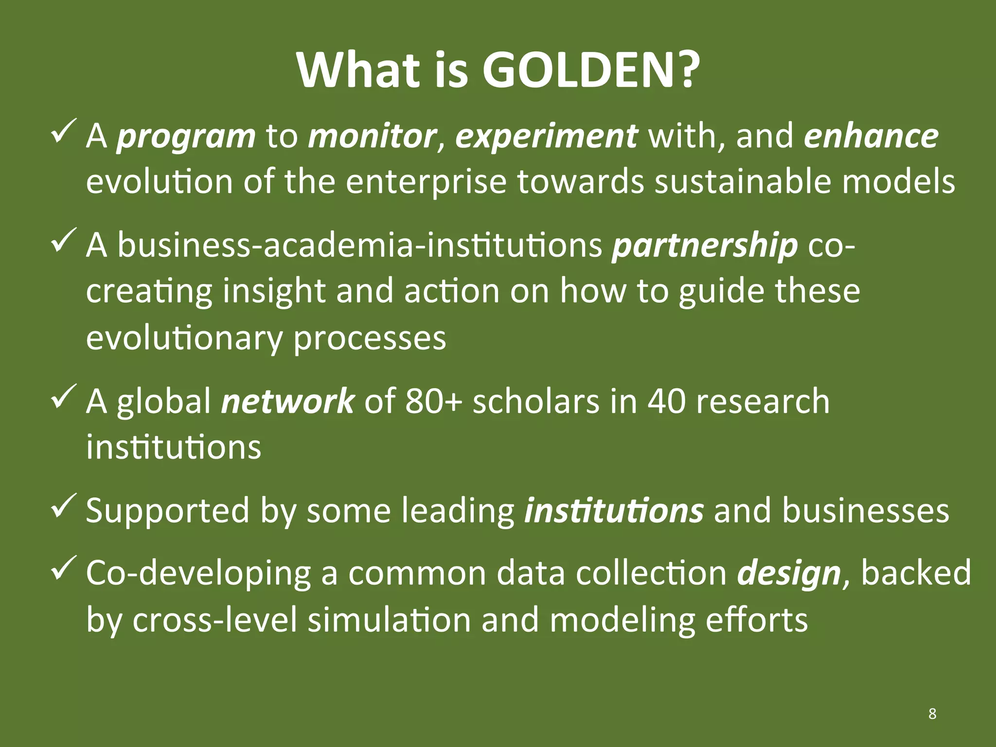 What	
  is	
  GOLDEN?	
  
ü A	
  program	
  to	
  monitor,	
  experiment	
  with,	
  and	
  enhance	
  
   evoluEon	
  of	
  the	
  enterprise	
  towards	
  sustainable	
  models	
  
ü A	
  business-­‐academia-­‐insEtuEons	
  partnership	
  co-­‐
   creaEng	
  insight	
  and	
  acEon	
  on	
  how	
  to	
  guide	
  these	
  
   evoluEonary	
  processes	
  
ü A	
  global	
  network	
  of	
  80+	
  scholars	
  in	
  40	
  research	
  
   insEtuEons	
  
ü Supported	
  by	
  some	
  leading	
  ins1tu1ons	
  and	
  businesses	
  
ü Co-­‐developing	
  a	
  common	
  data	
  collecEon	
  design,	
  backed	
  
   by	
  cross-­‐level	
  simulaEon	
  and	
  modeling	
  eﬀorts	
  

                                                                                 8	
  
 