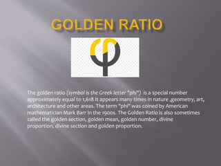 The golden ratio (symbol is the Greek letter "phi") is a special number
approximately equal to 1,618 It appears many times in nature ,geometry, art,
architecture and other areas. The term "phi" was coined by American
mathematician Mark Barr in the 1900s. The Golden Ratio is also sometimes
called the golden section, golden mean, golden number, divine
proportion, divine section and golden proportion.
 