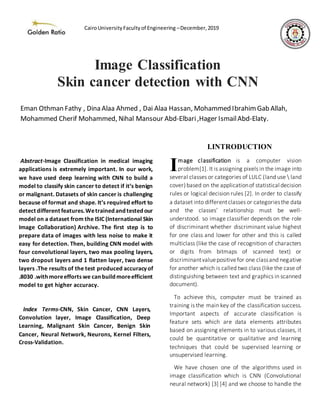 Abstract-Image Classification in medical imaging
applications is extremely important. In our work,
we have used deep learning with CNN to build a
model to classify skin cancer to detect if it’s benign
or malignant. Datasets of skin cancer is challenging
because of format and shape. It’s required effort to
detect different features.Wetrainedandtestedour
model on a dataset from the ISIC (International Skin
Image Collaboration) Archive. The first step is to
prepare data of images with less noise to make it
easy for detection. Then, building CNN model with
four convolutional layers, two max pooling layers,
two dropout layers and 1 flatten layer, two dense
layers .The results of the test produced accuracy of
.8030 .withmoreefforts we canbuildmoreefficient
model to get higher accuracy.
Index Terms-CNN, Skin Cancer, CNN Layers,
Convolution layer, Image Classification, Deep
Learning, Malignant Skin Cancer, Benign Skin
Cancer, Neural Network, Neurons, Kernel Filters,
Cross-Validation.
I.INTRODUCTION
mage classification is a computer vision
problem[1]. It is assigning pixels in the image into
several classes or categories of LULC (land use  land
cover)based on the applicationof statistical decision
rules or logical decision rules [2]. In order to classify
a dataset into differentclasses or categoriesthe data
and the classes’ relationship must be well-
understood. so image classifier depends on the role
of discriminant whether discriminant value highest
for one class and lower for other and this is called
multiclass (like the case of recognition of characters
or digits from bitmaps of scanned text) or
discriminantvaluepositivefor one classand negative
for another which is called two class (like the case of
distinguishing between text and graphics in scanned
document).
To achieve this, computer must be trained as
training is the main key of the classification success.
Important aspects of accurate classification is
feature sets which are data elements attributes
based on assigning elements in to various classes, it
could be quantitative or qualitative and learning
techniques that could be supervised learning or
unsupervised learning.
We have chosen one of the algorithms used in
image classification which is CNN (Convolutional
neural network) [3] [4] and we choose to handle the
I
Image Classification
Skin cancer detection with CNN
Eman Othman Fathy , Dina Alaa Ahmed , Dai Alaa Hassan, Mohammed IbrahimGab Allah,
Mohammed Cherif Mohammed, Nihal Mansour Abd-Elbari,Hager IsmailAbd-Elaty.
CairoUniversityFacultyof Engineering –December,2019
 