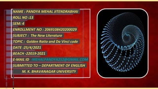 NAME : PANDYA MEHAL JITENDRABHAI
ROLL NO :13
SEM: 4
ENROLLMENT NO : 2069108420200029
SUBJECT : The New Literature
TOPIC : Golden Ratio and Da Vinci code
DATE :25/4/2021
BEACH -22019-2021
E-MAIL ID -MEHALPANDYA252@GMAIL.COM
SUBMITTED TO – DEPARTMENT OF ENGLISH
M. K. BHAVANAGAR UNIVERSITY
 