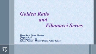Golden Ratio
and
Fibonacci Series
Made By:-- Naina Sharma
Class:-- X ‘A’
Roll Number:-- 06
School Name:-- Mother Divine Public School
 