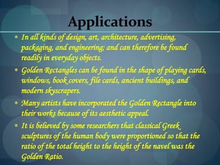 Applications
 In all kinds of design, art, architecture, advertising,
packaging, and engineering; and can therefore be found
readily in everyday objects.
 Golden Rectangles can be found in the shape of playing cards,
windows, book covers, file cards, ancient buildings, and
modern skyscrapers.
 Many artists have incorporated the Golden Rectangle into
their works because of its aesthetic appeal.
 It is believed by some researchers that classical Greek
sculptures of the human body were proportioned so that the
ratio of the total height to the height of the navel was the
Golden Ratio.
 