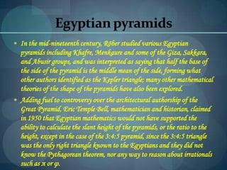 Egyptian pyramids
 In the mid-nineteenth century, Röber studied various Egyptian
pyramids including Khafre, Menkaure and some of the Giza, Sakkara,
and Abusir groups, and was interpreted as saying that half the base of
the side of the pyramid is the middle mean of the side, forming what
other authors identified as the Kepler triangle; many other mathematical
theories of the shape of the pyramids have also been explored.
 Adding fuel to controversy over the architectural authorship of the
Great Pyramid, Eric Temple Bell, mathematician and historian, claimed
in 1950 that Egyptian mathematics would not have supported the
ability to calculate the slant height of the pyramids, or the ratio to the
height, except in the case of the 3:4:5 pyramid, since the 3:4:5 triangle
was the only right triangle known to the Egyptians and they did not
know the Pythagorean theorem, nor any way to reason about irrationals
such as π or φ.
 