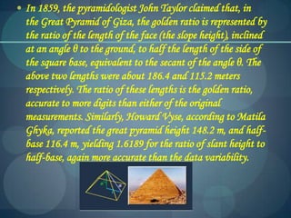  In 1859, the pyramidologist John Taylor claimed that, in
the Great Pyramid of Giza, the golden ratio is represented by
the ratio of the length of the face (the slope height), inclined
at an angle θ to the ground, to half the length of the side of
the square base, equivalent to the secant of the angle θ. The
above two lengths were about 186.4 and 115.2 meters
respectively. The ratio of these lengths is the golden ratio,
accurate to more digits than either of the original
measurements. Similarly, Howard Vyse, according to Matila
Ghyka, reported the great pyramid height 148.2 m, and half-
base 116.4 m, yielding 1.6189 for the ratio of slant height to
half-base, again more accurate than the data variability.
 