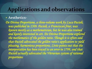 Applicationsand observations
 Aesthetics-
De Divina Proportione, a three-volume work by Luca Pacioli,
was published in 1509. Pacioli, a Franciscan friar, was
known mostly as a mathematician, but he was also trained
and keenly interested in art. De Divina Proportione explored
the mathematics of the golden ratio. Though it is often said
that Pacioli advocated the golden ratio's application to yield
pleasing, harmonious proportions, Livio points out that the
interpretation has been traced to an error in 1799, and that
Pacioli actually advocated the Vitruvian system of rational
proportions
 